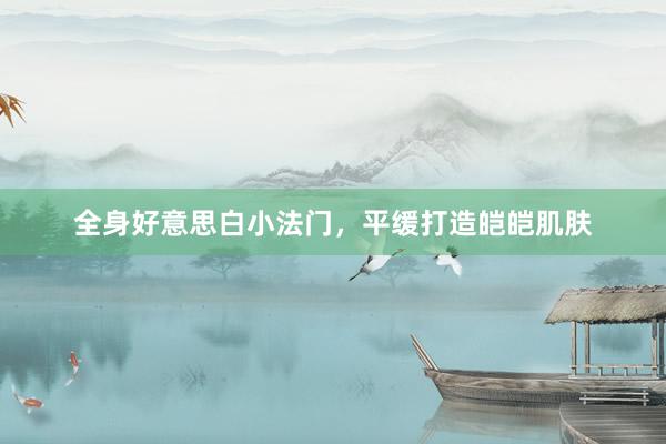 全身好意思白小法门，平缓打造皑皑肌肤