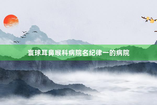 寰球耳鼻喉科病院名纪律一的病院