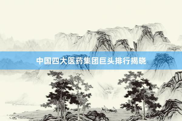 中国四大医药集团巨头排行揭晓
